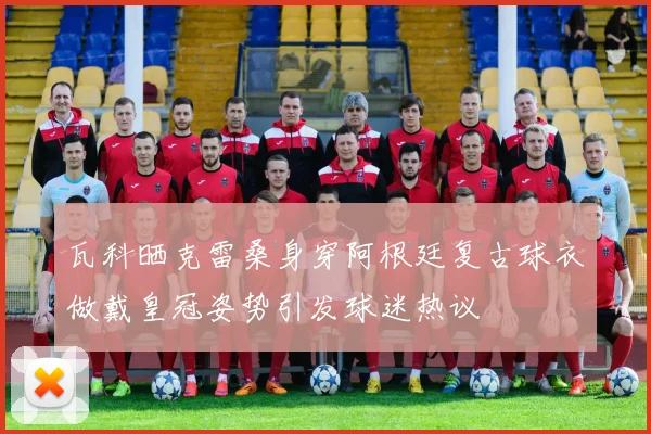 瓦科晒克雷桑身穿阿根廷复古球衣做戴皇冠姿势引发球迷热议