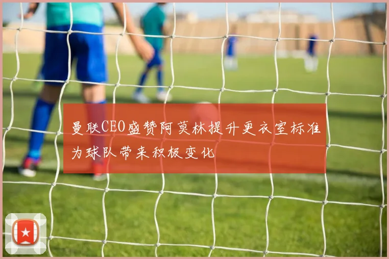 曼联CEO盛赞阿莫林提升更衣室标准为球队带来积极变化