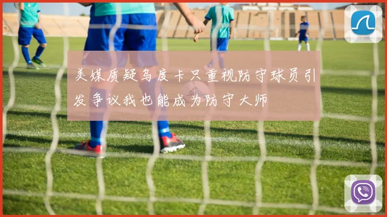 美媒质疑乌度卡只重视防守球员引发争议我也能成为防守大师