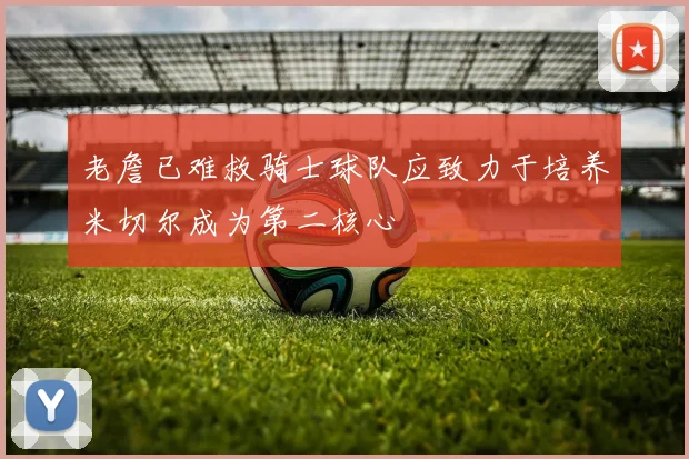 老詹已难救骑士球队应致力于培养米切尔成为第二核心