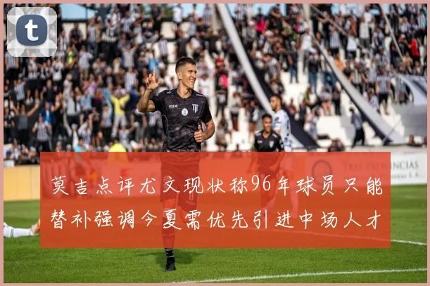 莫吉点评尤文现状称96年球员只能替补强调今夏需优先引进中场人才