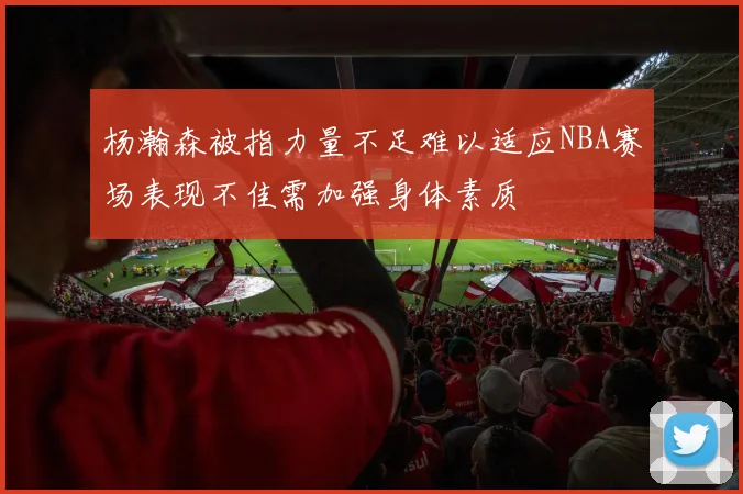 杨瀚森被指力量不足难以适应NBA赛场表现不佳需加强身体素质