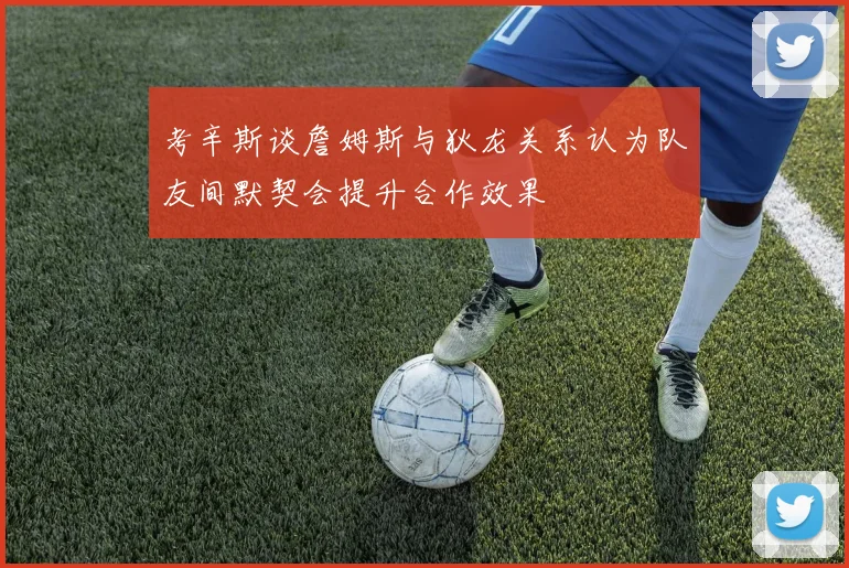 考辛斯谈詹姆斯与狄龙关系认为队友间默契会提升合作效果