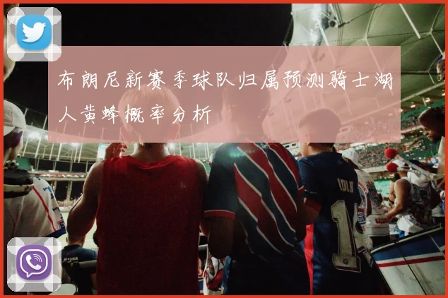 布朗尼新赛季球队归属预测骑士湖人黄蜂概率分析