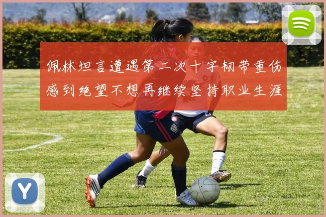 佩林坦言遭遇第二次十字韧带重伤感到绝望不想再继续坚持职业生涯