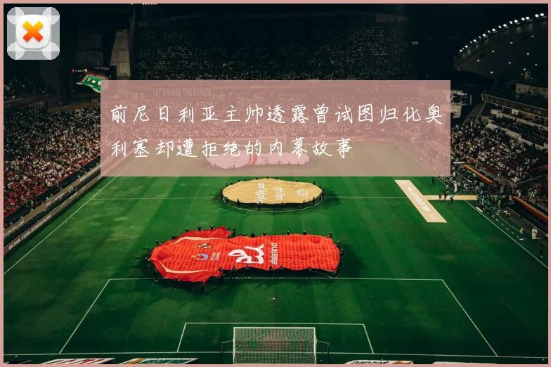 前尼日利亚主帅透露曾试图归化奥利塞却遭拒绝的内幕故事