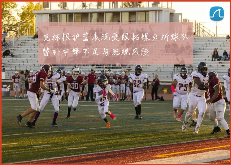 克林根护筐表现受限拓媒分析球队替补中锋不足与犯规风险