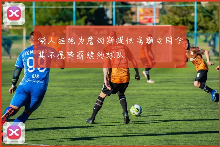 湖人拒绝为詹姆斯提供高额合同令其不愿降薪续约球队