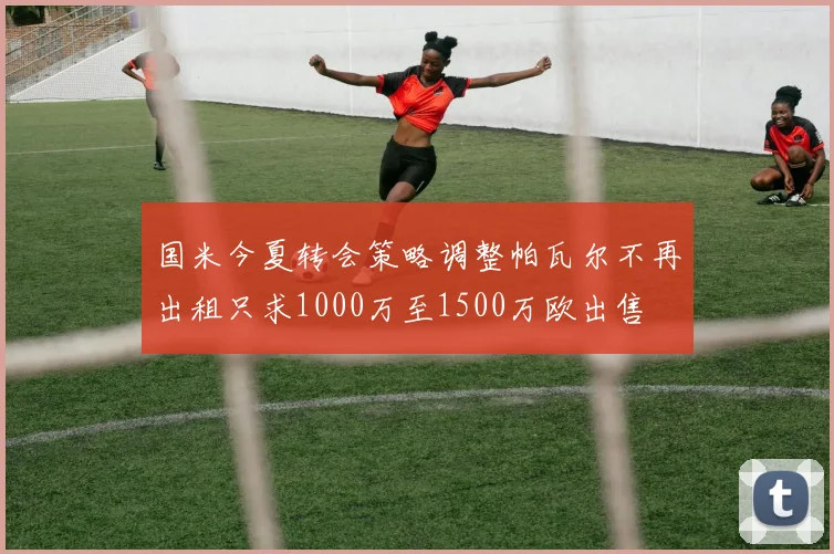 国米今夏转会策略调整帕瓦尔不再出租只求1000万至1500万欧出售