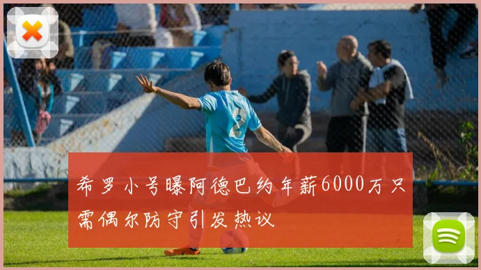 希罗小号曝阿德巴约年薪6000万只需偶尔防守引发热议