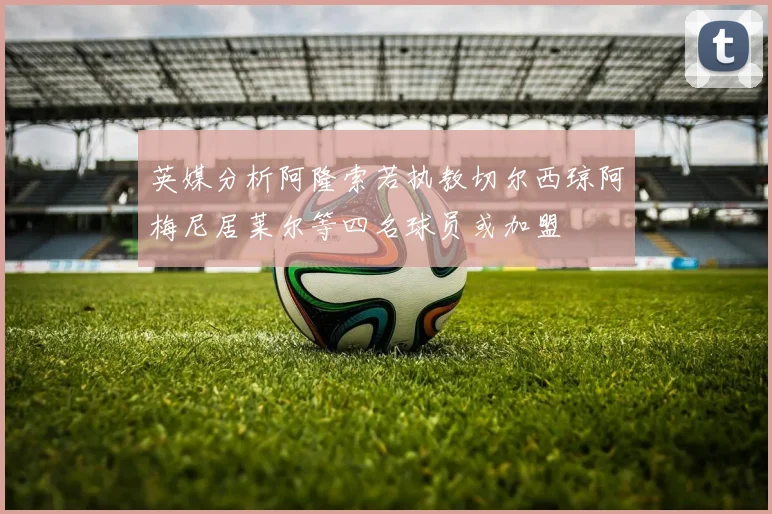 英媒分析阿隆索若执教切尔西琼阿梅尼居莱尔等四名球员或加盟