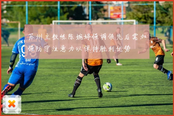 苏州主教练陈婉婷强调领先后需加强防守注意力以保持胜利优势