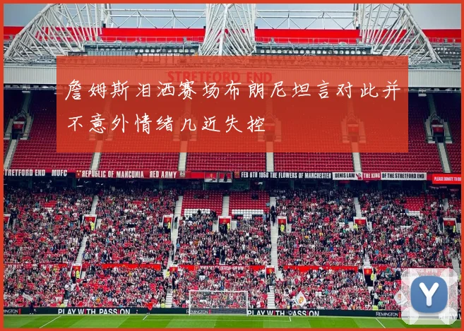 詹姆斯泪洒赛场布朗尼坦言对此并不意外情绪几近失控