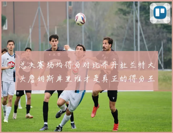 总决赛场均得分对比乔丹杜兰特大头詹姆斯库里谁才是真正的得分王