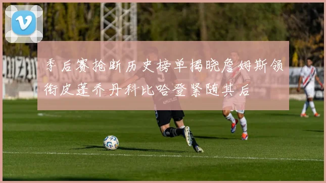 季后赛抢断历史榜单揭晓詹姆斯领衔皮蓬乔丹科比哈登紧随其后