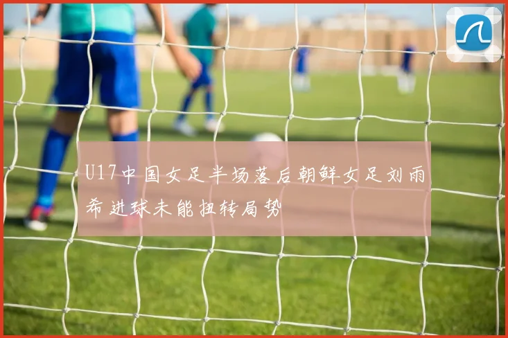U17中国女足半场落后朝鲜女足刘雨希进球未能扭转局势