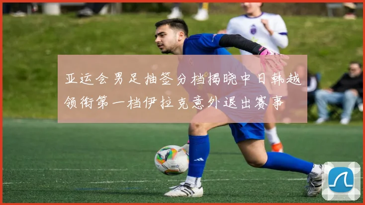 亚运会男足抽签分档揭晓中日韩越领衔第一档伊拉克意外退出赛事