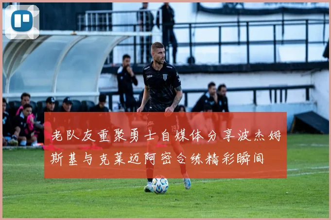 老队友重聚勇士自媒体分享波杰姆斯基与克莱迈阿密合练精彩瞬间